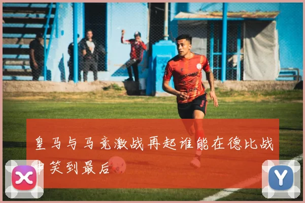 皇马与马竞激战再起谁能在德比战中笑到最后