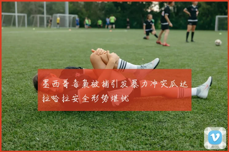 墨西哥毒枭被捕引发暴力冲突瓜达拉哈拉安全形势堪忧