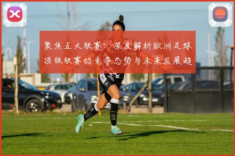 聚焦五大联赛：深度解析欧洲足球顶级联赛的竞争态势与未来发展趋势