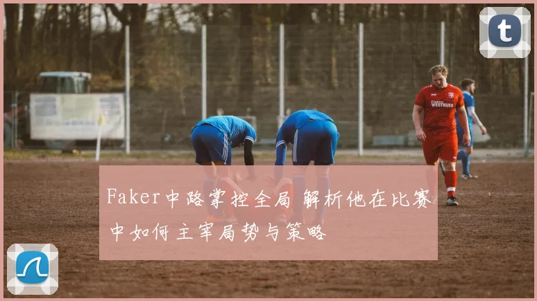 Faker中路掌控全局 解析他在比赛中如何主宰局势与策略