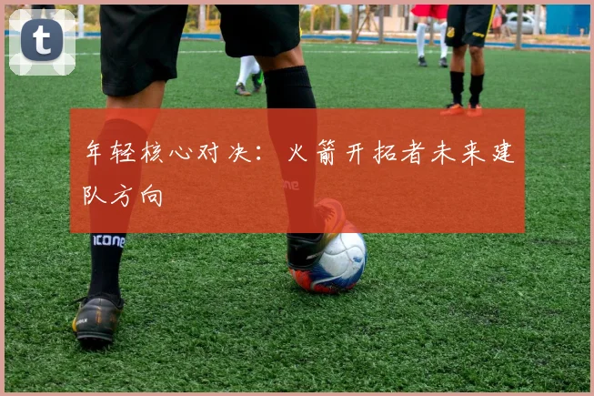年轻核心对决：火箭开拓者未来建队方向