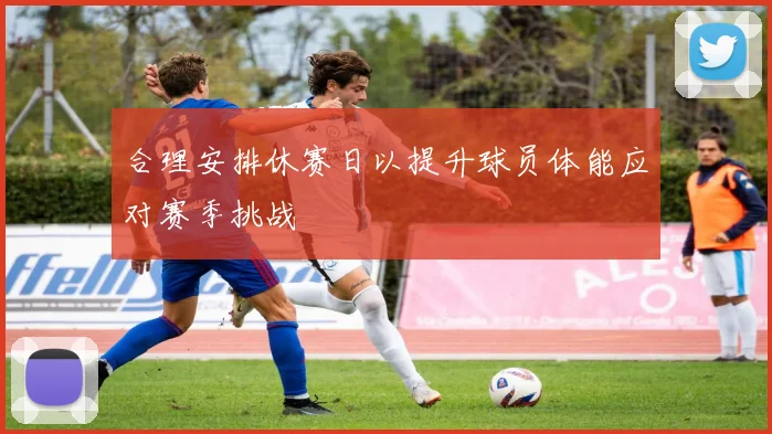 合理安排休赛日以提升球员体能应对赛季挑战