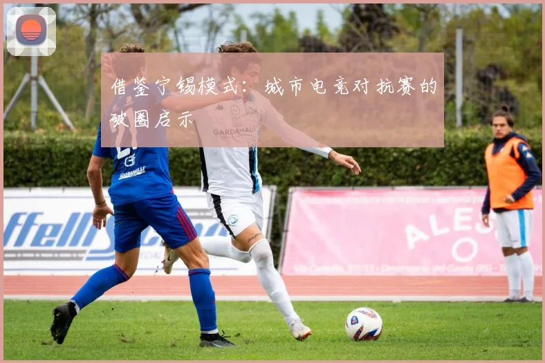 借鉴宁锡模式：城市电竞对抗赛的破圈启示