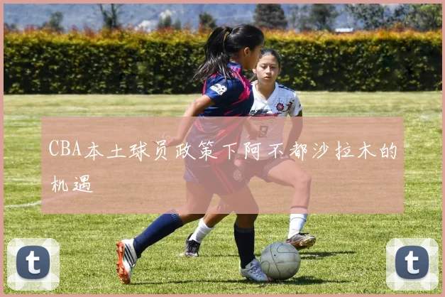 CBA本土球员政策下阿不都沙拉木的机遇