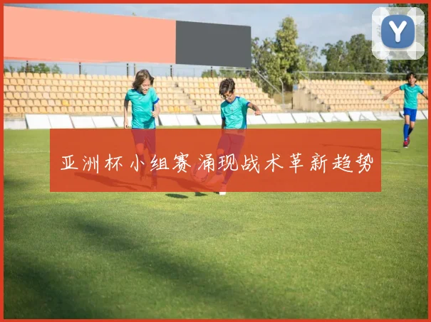 亚洲杯小组赛涌现战术革新趋势