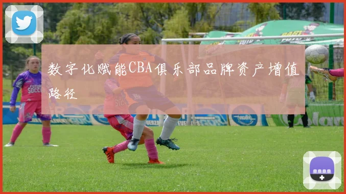 数字化赋能CBA俱乐部品牌资产增值路径