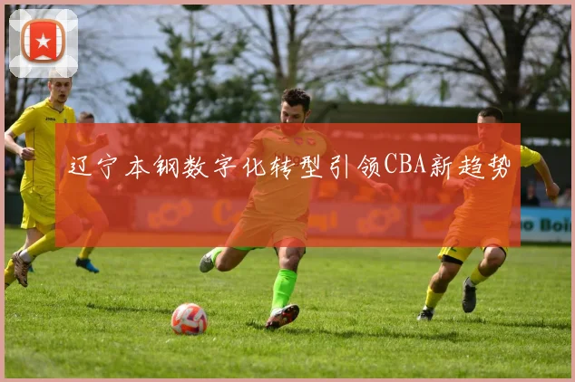 辽宁本钢数字化转型引领CBA新趋势
