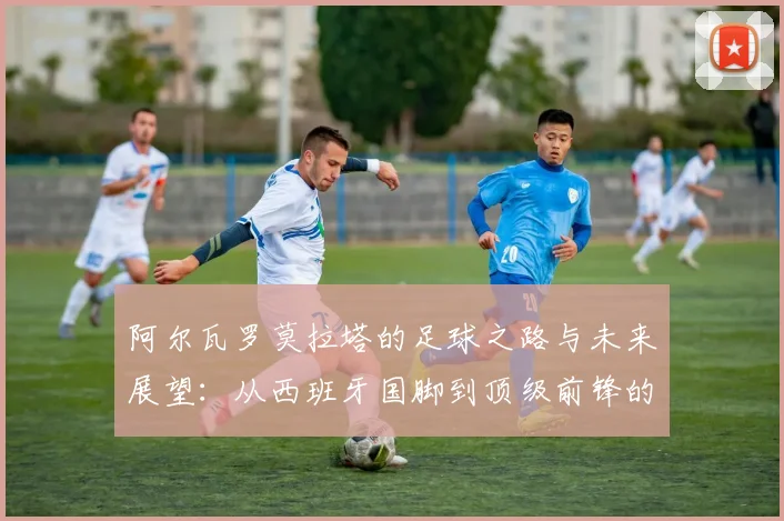 阿尔瓦罗莫拉塔的足球之路与未来展望：从西班牙国脚到顶级前锋的成长历程