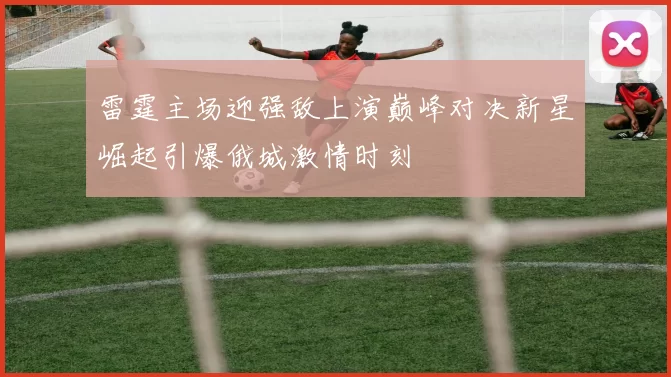 雷霆主场迎强敌上演巅峰对决新星崛起引爆俄城激情时刻