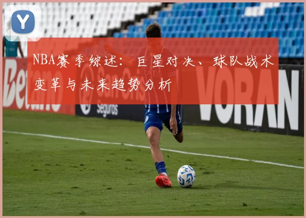 NBA赛季综述：巨星对决、球队战术变革与未来趋势分析